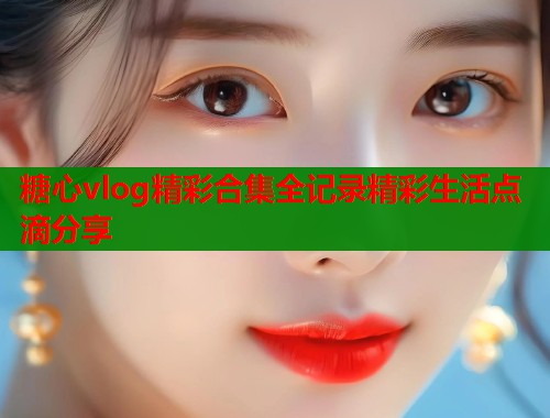 糖心vlog精彩合集全记录精彩生活点滴分享
