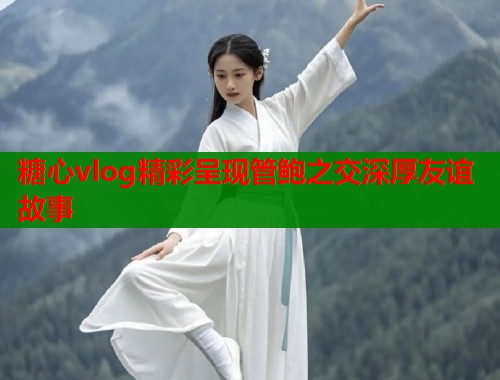 糖心vlog精彩呈现管鲍之交深厚友谊故事