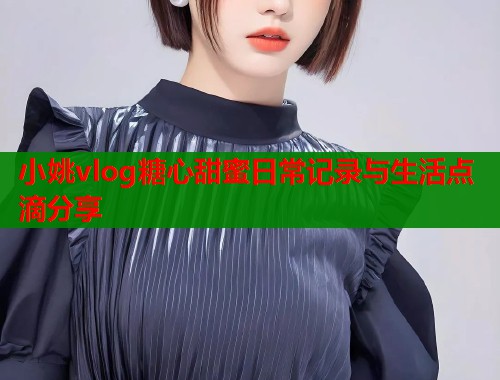 小姚vlog糖心甜蜜日常记录与生活点滴分享