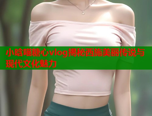 小晗喵糖心vlog揭秘西施美丽传说与现代文化魅力