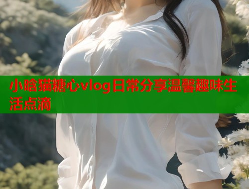 小晗猫糖心vlog日常分享温馨趣味生活点滴