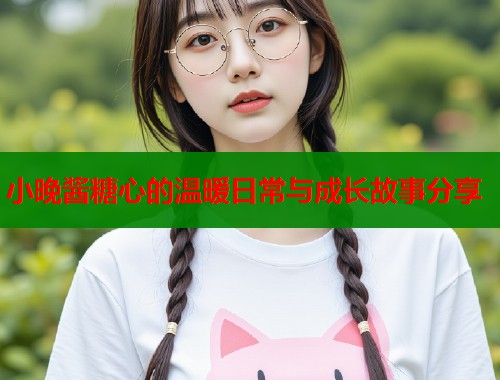 小晚酱糖心的温暖日常与成长故事分享