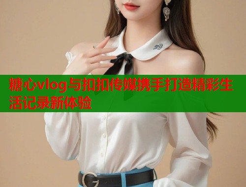 糖心vlog与扣扣传媒携手打造精彩生活记录新体验