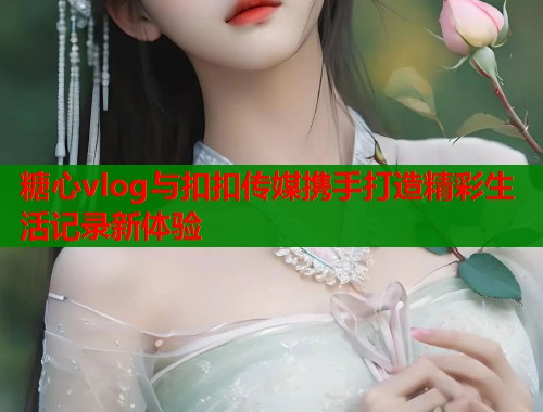 糖心vlog与扣扣传媒携手打造精彩生活记录新体验