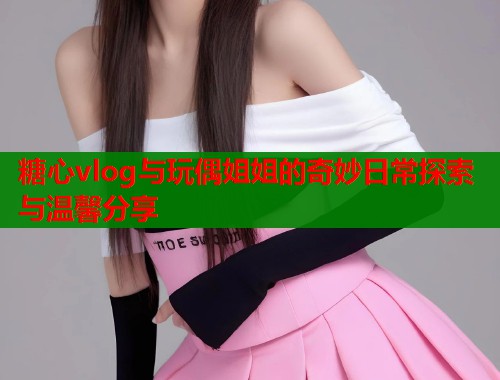 糖心vlog与玩偶姐姐的奇妙日常探索与温馨分享