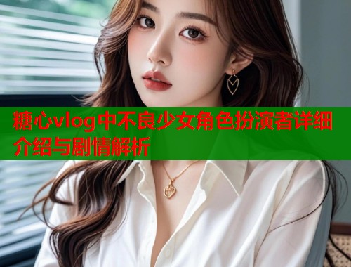 糖心vlog中不良少女角色扮演者详细介绍与剧情解析