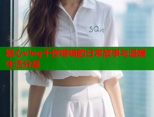 糖心vlog千夜喵喵的日常故事与温暖生活分享